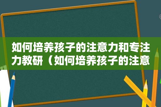 如何培养孩子的注意力和专注力教研（如何培养孩子的注意力和专注力）