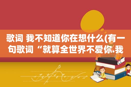 歌词 我不知道你在想什么(有一句歌词“就算全世界不爱你.我就想和你在一起”是啥歌呀)