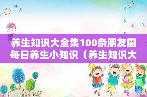 养生知识大全集100条朋友圈每日养生小知识（养生知识大全集）