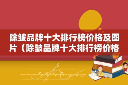 除皱品牌十大排行榜价格及图片（除皱品牌十大排行榜价格）