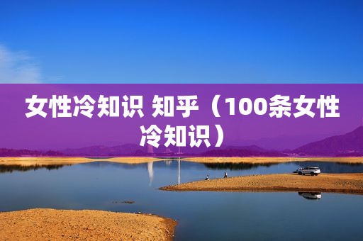 女性冷知识 知乎（100条女性冷知识）