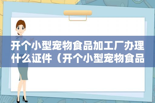 开个小型宠物食品加工厂办理什么证件（开个小型宠物食品加工厂）