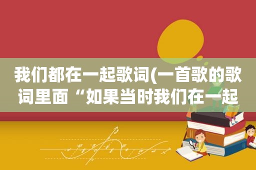 我们都在一起歌词(一首歌的歌词里面“如果当时我们在一起，……现在会怎样”，请问是什么歌)