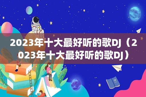 2023年十大最好听的歌DJ（2023年十大最好听的歌DJ）