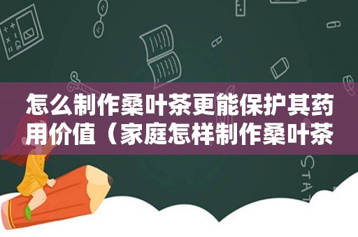 怎么制作桑叶茶更能保护其药用价值（家庭怎样制作桑叶茶窍门）