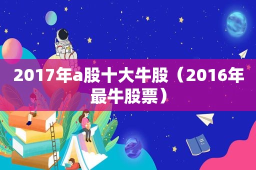 2017年a股十大牛股（2016年最牛股票）