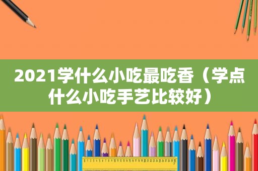 2021学什么小吃最吃香（学点什么小吃手艺比较好）