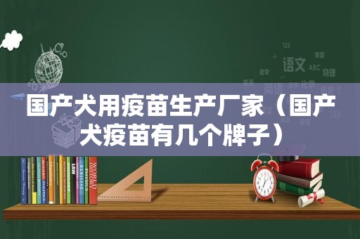 国产犬用疫苗生产厂家（国产犬疫苗有几个牌子）