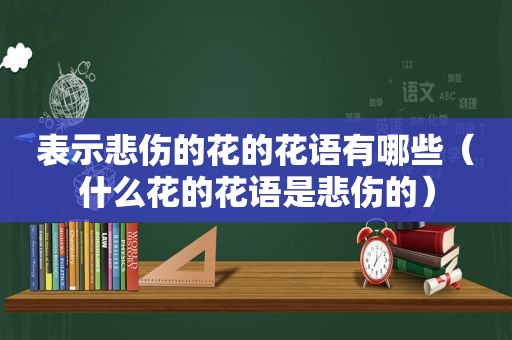 表示悲伤的花的花语有哪些（什么花的花语是悲伤的）