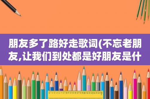 朋友多了路好走歌词(不忘老朋友,让我们到处都是好朋友是什么歌)