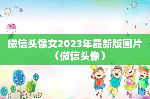 微信头像女2023年最新版图片（微信头像）