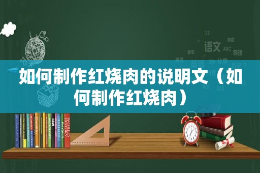 如何制作红烧肉的说明文（如何制作红烧肉）