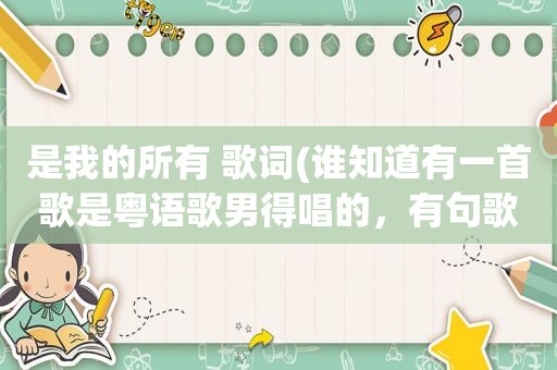 是我的所有 歌词(谁知道有一首歌是粤语歌男得唱的，有句歌词“是我的所有”我记得是在最后几句里)