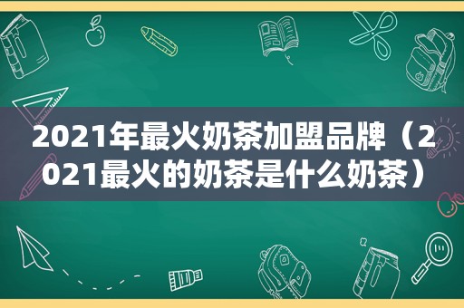 2021年最火奶茶加盟品牌（2021最火的奶茶是什么奶茶）