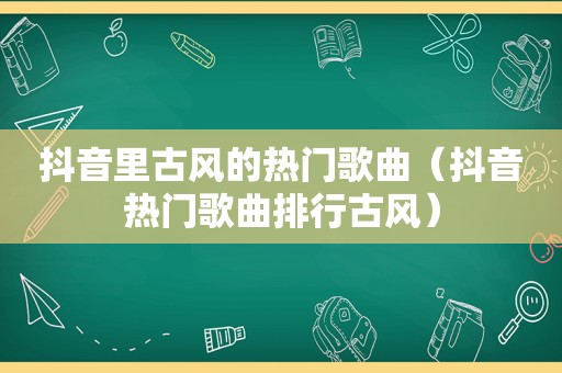 抖音里古风的热门歌曲（抖音热门歌曲排行古风）