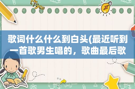 歌词什么什么到白头(最近听到一首歌男生唱的，歌曲最后歌词三个字是到白头)