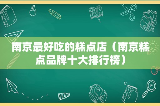 南京最好吃的糕点店（南京糕点品牌十大排行榜）