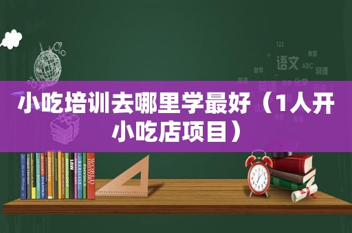 小吃培训去哪里学最好（1人开小吃店项目）