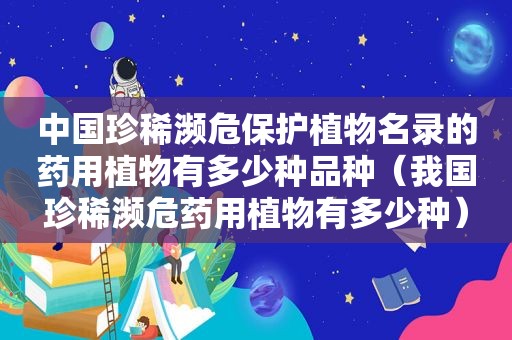 中国珍稀濒危保护植物名录的药用植物有多少种品种（我国珍稀濒危药用植物有多少种）