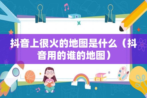 抖音上很火的地图是什么（抖音用的谁的地图）