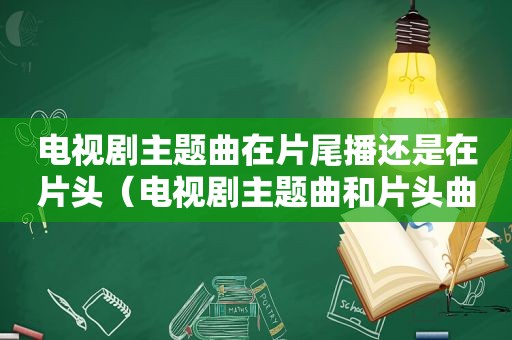 电视剧主题曲在片尾播还是在片头（电视剧主题曲和片头曲的区别）