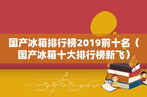 国产冰箱排行榜2019前十名（国产冰箱十大排行榜新飞）