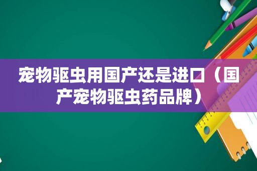 宠物驱虫用国产还是进口（国产宠物驱虫药品牌）