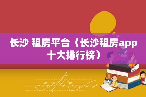 长沙 租房平台（长沙租房app十大排行榜）