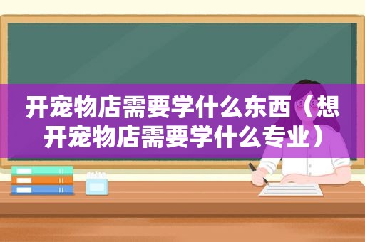 开宠物店需要学什么东西（想开宠物店需要学什么专业）