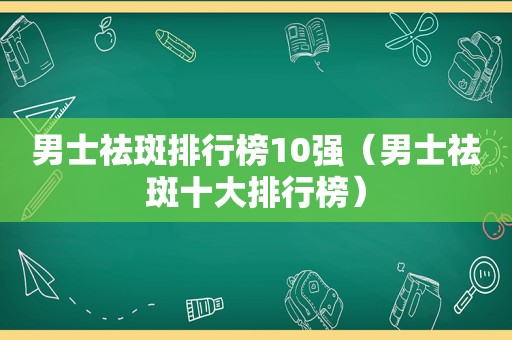 男士祛斑排行榜10强（男士祛斑十大排行榜）