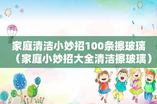 家庭清洁小妙招100条擦玻璃（家庭小妙招大全清洁擦玻璃）