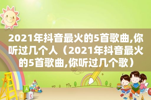 2021年抖音最火的5首歌曲,你听过几个人（2021年抖音最火的5首歌曲,你听过几个歌）