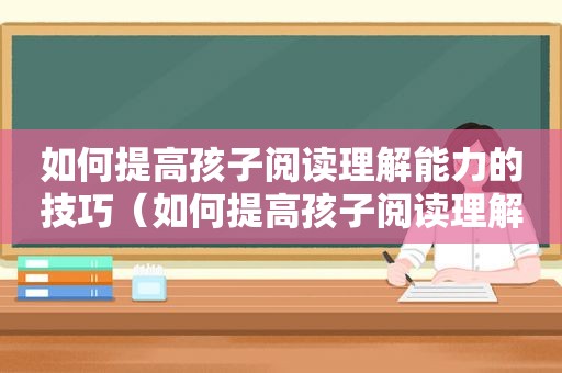 如何提高孩子阅读理解能力的技巧（如何提高孩子阅读理解的能力）