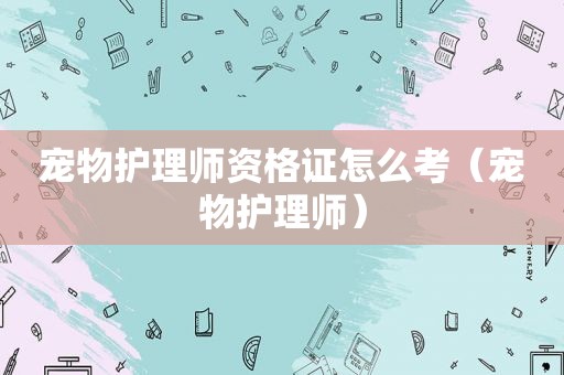 宠物护理师资格证怎么考（宠物护理师）