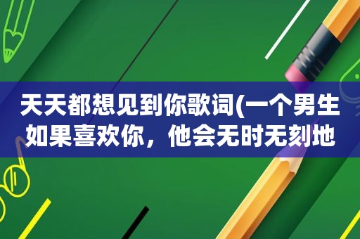 天天都想见到你歌词(一个男生如果喜欢你，他会无时无刻地跟你聊天还是一天聊不到一会)