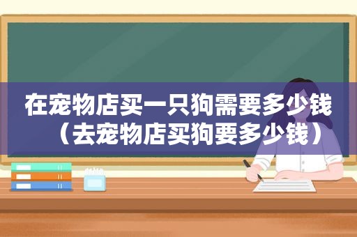 在宠物店买一只狗需要多少钱（去宠物店买狗要多少钱）