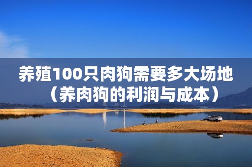 养殖100只肉狗需要多大场地（养肉狗的利润与成本）