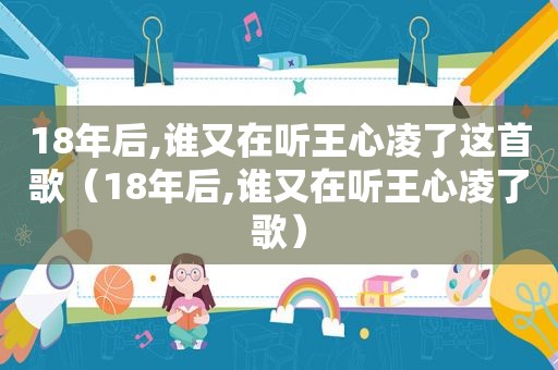 18年后,谁又在听王心凌了这首歌（18年后,谁又在听王心凌了歌）