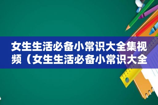 女生生活必备小常识大全集视频（女生生活必备小常识大全集）