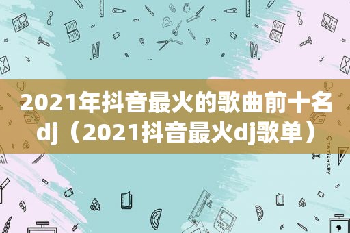 2021年抖音最火的歌曲前十名dj（2021抖音最火dj歌单）