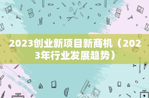 2023创业新项目新商机（2023年行业发展趋势）