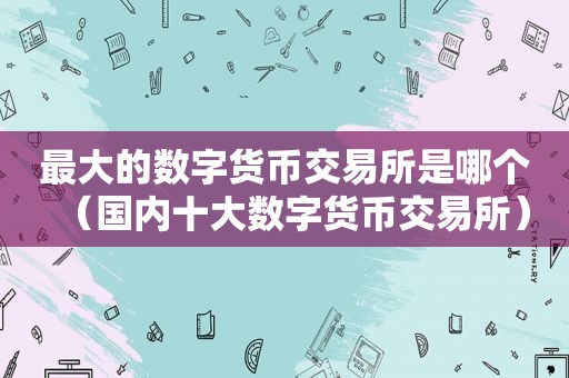 最大的数字货币交易所是哪个（国内十大数字货币交易所）