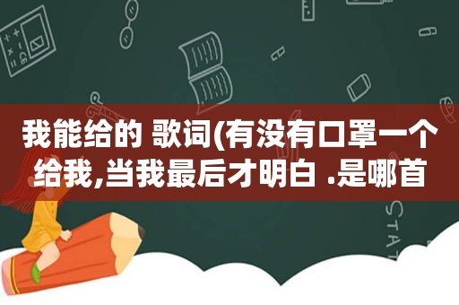 我能给的 歌词(有没有口罩一个给我,当我最后才明白 .是哪首歌里面的歌词)