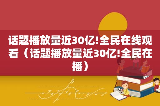 话题播放量近30亿!全民在线观看（话题播放量近30亿!全民在播）