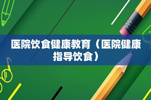 医院饮食健康教育（医院健康指导饮食）