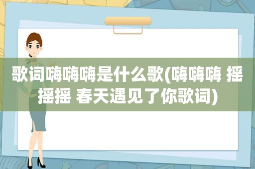 歌词嗨嗨嗨是什么歌(嗨嗨嗨 摇摇摇 春天遇见了你歌词)