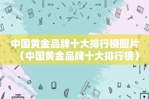 中国黄金品牌十大排行榜图片（中国黄金品牌十大排行榜）