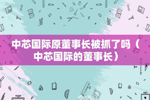 中芯国际原董事长被抓了吗（中芯国际的董事长）