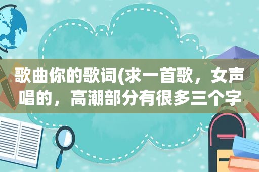 歌曲你的歌词(求一首歌，女声唱的， *** 部分有很多三个字的歌词，最后一个字都是你字)