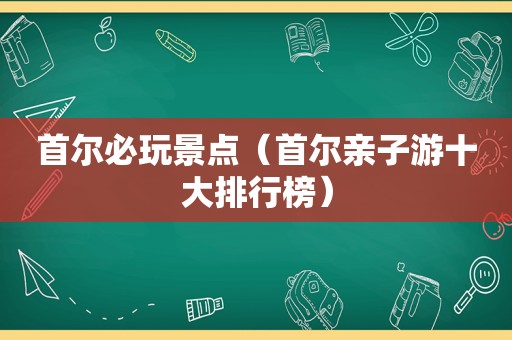 首尔必玩景点（首尔亲子游十大排行榜）